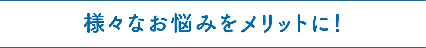 様々なお悩みをメリットに！